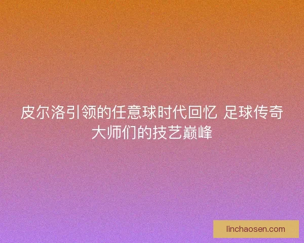 皮尔洛引领的任意球时代回忆 足球传奇大师们的技艺巅峰