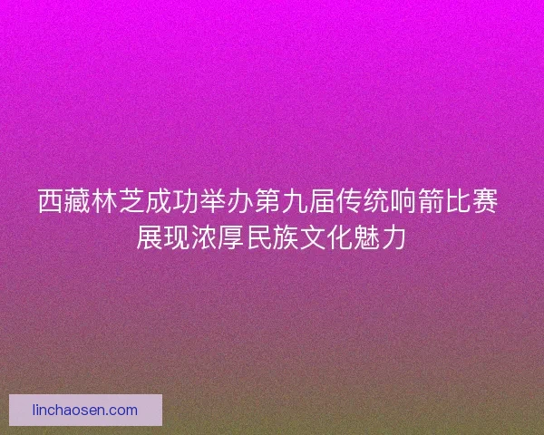 西藏林芝成功举办第九届传统响箭比赛 展现浓厚民族文化魅力