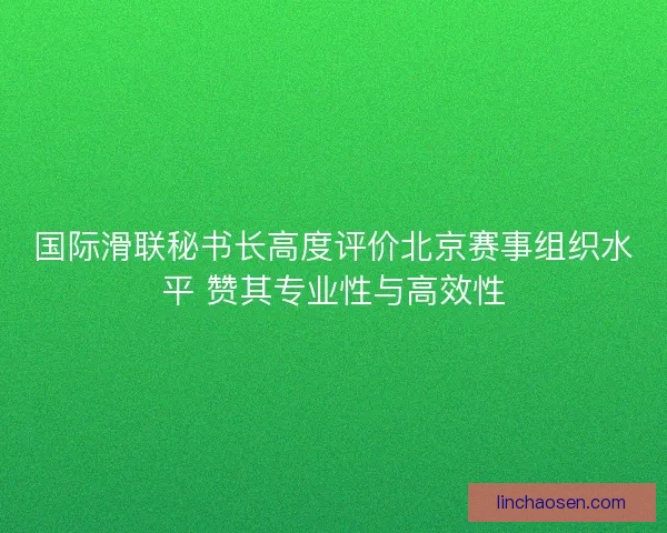 国际滑联秘书长高度评价北京赛事组织水平 赞其专业性与高效性